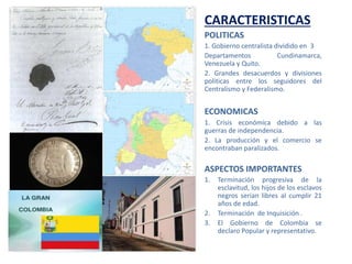 CARACTERISTICAS
POLITICAS
1. Gobierno centralista dividido en 3
Departamentos Cundinamarca,
Venezuela y Quito.
2. Grandes desacuerdos y divisiones
politicas entre los seguidores del
Centralismo y Federalismo.
ECONOMICAS
1. Crisis económica debido a las
guerras de independencia.
2. La producción y el comercio se
encontraban paralizados.
ASPECTOS IMPORTANTES
1. Terminación progresiva de la
esclavitud, los hijos de los esclavos
negros serian libres al cumplir 21
años de edad.
2. Terminación de Inquisición .
3. El Gobierno de Colombia se
declaro Popular y representativo.
 