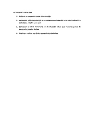 ACTIVIDADES A REALIZAR
1. Elaborar un mapa conceptual del contenido
2. Responder: el ideal Bolivariano de la Gran Colombia era viable en el contexto histórico
de la época , Si / No ¿por qué?
3. Contrastar :el ideal Bolivariano con la situación actual que viven los países de
Venezuela, Ecuador, Bolivia
4. Analizar y explicar uno de los pensamientos de Bolívar
 