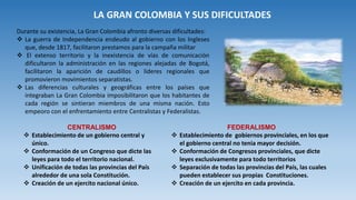 LA GRAN COLOMBIA Y SUS DIFICULTADES
Durante su existencia, La Gran Colombia afronto diversas dificultades:
 La guerra de Independencia endeudo al gobierno con los Ingleses
que, desde 1817, facilitaron prestamos para la campaña militar
 El extenso territorio y la inexistencia de vías de comunicación
dificultaron la administración en las regiones alejadas de Bogotá,
facilitaron la aparición de caudillos o lideres regionales que
promovieron movimientos separatistas.
 Las diferencias culturales y geográficas entre los países que
integraban La Gran Colombia imposibilitaron que los habitantes de
cada región se sintieran miembros de una misma nación. Esto
empeoro con el enfrentamiento entre Centralistas y Federalistas.
CENTRALISMO
 Establecimiento de un gobierno central y
único.
 Conformación de un Congreso que dicte las
leyes para todo el territorio nacional.
 Unificación de todas las provincias del País
alrededor de una sola Constitución.
 Creación de un ejercito nacional único.
FEDERALISMO
 Establecimiento de gobiernos provinciales, en los que
el gobierno central no tenia mayor decisión.
 Conformación de Congresos provinciales, que dicte
leyes exclusivamente para todo territorios
 Separación de todas las provincias del País, las cuales
pueden establecer sus propias Constituciones.
 Creación de un ejercito en cada provincia.
 