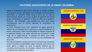 Desde la conformación de la Gran Colombia se puede establecer
dos etapas la primera del gobierno de Santander (mientras Bolívar
continuaba su Campaña militar hacia el Sur), con un tipo de
administración liberal, por lo que se gano la oposición de ciertos
grupos latifundistas; La segunda se inicia en 1826 con el gobierno
personal del Libertador, cuya política mas bien tuvo rasgos
conservadores que le fueron llevando al centralismo no
participativo.
La Gran Colombia nunca tuvo realmente un apoyo general al
interior de sus fronteras, por el contrario, su creación despertó una
fuerte controversia: Había disconformidad en algunos sectores de
la población debido a las pocas reformas que se llevaron a cabo
luego de la independencia, la realidad era difícil, pues había
pobreza, analfabetismo, deuda, corrupción y pocas posibilidades de
desarrollo.
Por todo lo señalado, aunque para las tres naciones que constituían
la Gran Colombia se presentaban rasgos comunes, entre otros: una
etnia, idioma y religión así como un pasado histórico que los
vinculaba estrechamente, sin embargo, mayores eran los defectos
divergentes que sobre ellas gravitaban.
FACTORES DISOLVENTES DE LA GRAN COLOMBIA
BANDERA ECUADOR 1830
BANDERA VENEZUELA 1830
BANDERA COLOMBIA 1830
 