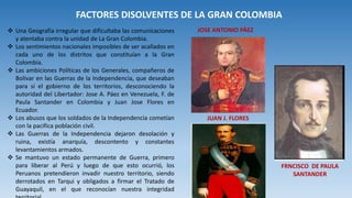 FACTORES DISOLVENTES DE LA GRAN COLOMBIA
 Una Geografía irregular que dificultaba las comunicaciones
y atentaba contra la unidad de La Gran Colombia.
 Los sentimientos nacionales imposibles de ser acallados en
cada uno de los distritos que constituían a la Gran
Colombia.
 Las ambiciones Políticas de los Generales, compañeros de
Bolívar en las Guerras de la Independencia, que deseaban
para si el gobierno de los territorios, desconociendo la
autoridad del Libertador: Jose A. Páez en Venezuela, F. de
Paula Santander en Colombia y Juan Jose Flores en
Ecuador.
 Los abusos que los soldados de la Independencia cometían
con la pacifica población civil.
 Las Guerras de la Independencia dejaron desolación y
ruina, existía anarquía, descontento y constantes
levantamientos armados.
 Se mantuvo un estado permanente de Guerra, primero
para liberar al Perú y luego de que esto ocurrió, los
Peruanos pretendieron invadir nuestro territorio, siendo
derrotados en Tarqui y obligados a firmar el Tratado de
Guayaquil, en el que reconocían nuestra integridad
JUAN J. FLORES
JOSE ANTONIO PÁEZ
FRNCISCO DE PAULA
SANTANDER
 