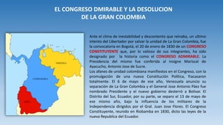 EL CONGRESO DMIRABLE Y LA DESOLUCION
DE LA GRAN COLOMBIA
Ante el clima de inestabilidad y descontento que reinaba, un ultimo
intento del Libertador por salvar la unidad de La Gran Colombia, fue
la convocatoria en Bogotá, el 20 de enero de 1830 de un CONGRESO
CONSTITUYENTE que, por lo valioso de sus integrantes, ha sido
designado por la historia como el CONGRESO ADMIRABLE. La
Presidencia del mismo fue conferida al insigne Mariscal de
Ayacucho, Antonio Jose de Sucre.
Los afanes de unidad colombiana manifiestos en el Congreso, con la
promulgación de una nueva Constitución Política, fracasaron
totalmente. El 6 de mayo de ese año, Venezuela anuncio su
separación de La Gran Colombia y el General Jose Antonio Páez fue
nombrado Presidente y el nuevo gobierno desterró a Bolívar. El
Distrito del Sur, Ecuador, por su parte, se separo el 13 de mayo de
ese mismo año, bajo la influencia de los militares de la
Independencia dirigidos por el Gral. Juan Jose Flores. El Congreso
Constituyente, reunido en Riobamba en 1830, dicto las leyes de la
nueva Republica del Ecuador.
 