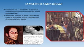  Bolívar murió a los 47 años de edad en la quinta de
San Pedro Alejandrino, cerca de Santa Marta, el 17 de
diciembre de 1830.
 Después de la disolución de La Gran Colombia y de la
muerte de Simón Bolívar, en 1832, Colombia recibió
el nombre de La Nueva Granada
 
