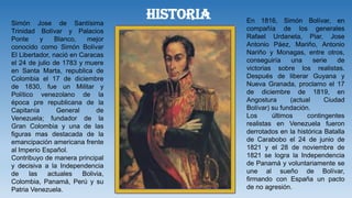 HISTORIA En 1816, Simón Bolívar, en
compañía de los generales
Rafael Urdaneta, Piar, Jose
Antonio Páez, Mariño, Antonio
Nariño y Monagas, entre otros,
conseguiría una serie de
victorias sobre los realistas.
Después de liberar Guyana y
Nueva Granada, proclamo el 17
de diciembre de 1819, en
Angostura (actual Ciudad
Bolívar) su fundación.
Los últimos contingentes
realistas en Venezuela fueron
derrotados en la histórica Batalla
de Carabobo el 24 de junio de
1821 y el 28 de noviembre de
1821 se logra la Independencia
de Panamá y voluntariamente se
une al sueño de Bolívar,
firmando con España un pacto
de no agresión.
Simón Jose de Santísima
Trinidad Bolívar y Palacios
Ponte y Blanco, mejor
conocido como Simón Bolívar
El Libertador, nació en Caracas
el 24 de julio de 1783 y muere
en Santa Marta, republica de
Colombia el 17 de diciembre
de 1830, fue un Militar y
Político venezolano de la
época pre republicana de la
Capitanía General de
Venezuela; fundador de la
Gran Colombia y una de las
figuras mas destacada de la
emancipación americana frente
al Imperio Español.
Contribuyo de manera principal
y decisiva a la Independencia
de las actuales Bolivia,
Colombia, Panamá, Perú y su
Patria Venezuela.
 