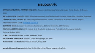 BIBLIOGRAFÍA
BARALT, RAFAEL MARÍA Y RAMÓN DÍAZ (1841). Resumen de Historia de Venezuela. Brujas - París: Desclée de Brower,
1939.
BRITO, FIGUEROA, FEDERICO (1966). Historia económica y social de Venezuela. Caracas: Universidad Central de Venezuela.
LIÉVANO AGUIRRE, INDALECIO (1966). Los grandes conflictos sociales y económicos de nuestra historia. Bogotá:
Intermedio Editores (2002). ISBN 958-709-048-9
QUINTERO, CÉSAR. Evolución Constitucional de Panamá. Editorial Portobello, 1999. Panamá
RESTREPO, JOSÉ MANUEL (1827). Historia de la Revolución de Colombia. París: Librería Americana. Medellín:
Editorial Bedout, 1969.
JOHN LYNCH Simón Bolívar", Crítica, Barcelona, 2006
SALVADOR DE MADARIAGA "Bolívar", Grupo Axel Springer, S.L. 1985
M. Hernández Sánchez-Barba "Vida de Bolívar", Ariel, 2004
www.iedricuartevirtual.com/guias/soc De428,4shared.com/doc/e_btxw/preview.hmlt
 