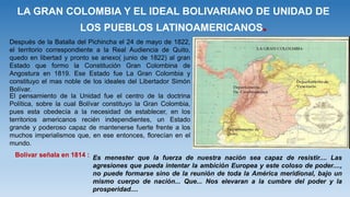 LA GRAN COLOMBIA Y EL IDEAL BOLIVARIANO DE UNIDAD DE
LOS PUEBLOS LATINOAMERICANOS.
Después de la Batalla del Pichincha el 24 de mayo de 1822,
el territorio correspondiente a la Real Audiencia de Quito,
quedo en libertad y pronto se anexo( junio de 1822) al gran
Estado que formo la Constitución Gran Colombina de
Angostura en 1819. Ese Estado fue La Gran Colombia y
constituyo el mas noble de los ideales del Libertador Simón
Bolívar.
El pensamiento de la Unidad fue el centro de la doctrina
Política, sobre la cual Bolívar constituyo la Gran Colombia,
pues esta obedecía a la necesidad de establecer, en los
territorios americanos recién independientes, un Estado
grande y poderoso capaz de mantenerse fuerte frente a los
muchos imperialismos que, en ese entonces, florecían en el
mundo.
Bolívar señala en 1814 : Es menester que la fuerza de nuestra nación sea capaz de resistir.... Las
agresiones que pueda intentar la ambición Europea y este coloso de poder....,
no puede formarse sino de la reunión de toda la América meridional, bajo un
mismo cuerpo de nación... Que... Nos elevaran a la cumbre del poder y la
prosperidad....
 