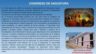 CONGRESO DE ANGUSTURA
El 15 de febrero de 1819, se reunieron representantes de Venezuela, Nueva
Granada y Quito en Angostura, Venezuela. Mediante un decreto, las Republicas
de Venezuela y la Nueva Granada quedan desde este día
reunidas en una sola bajo el titulo glorioso de Republica de Colombia.
En el discurso pronunciado durante casi una hora ante El Congreso de
Angostura, el Libertador analizó de manera profunda la realidad de su tiempo,
señalando la conveniencia de que las instituciones que surgieran en América a
raíz de la Independencia, debían responder a las necesidades y posibilidades de
estas sociedades, sin copiar modelos de tierras extrañas. el Libertador hace
reminiscencias de Grecia y Roma y examina las instituciones políticas de Gran
Bretaña y Estados Unidos, citando para esto a filósofos y políticos de la
Enciclopedia y de la Revolución Francesa, para desembocar en la necesidad de
instaurar un sistema republicano-democrático, con proscripción de la nobleza,
los fueros y privilegios, así como de la abolición de la esclavitud. Otro aspecto al
que dedicó una importancia fundamental, en el proceso de consolidación de las
repúblicas latinoamericanas, fue a la educación. En este sentido, para él educar
era tan importante como libertar. De lo que se desprende su memorable
sentencia: "Moral y luces son los polos de una República, moral y luces son
nuestras primeras necesidades". Después de desarrollar otros tópicos
relacionados con una visión sobre la grandeza y el poderío de la América libre y
unida. Casa donde se ofreció
el Discurso de Angostura
 