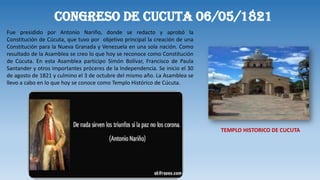 CONGRESO DE CUCUTA 06/05/1821
Fue presidido por Antonio Nariño, donde se redacto y aprobó la
Constitución de Cúcuta, que tuvo por objetivo principal la creación de una
Constitución para la Nueva Granada y Venezuela en una sola nación. Como
resultado de la Asamblea se creo lo que hoy se reconoce como Constitución
de Cúcuta. En esta Asamblea participo Simón Bolívar, Francisco de Paula
Santander y otros importantes próceres de la Independencia. Se inicio el 30
de agosto de 1821 y culmino el 3 de octubre del mismo año. La Asamblea se
llevo a cabo en lo que hoy se conoce como Templo Histórico de Cúcuta.
TEMPLO HISTORICO DE CUCUTA
 