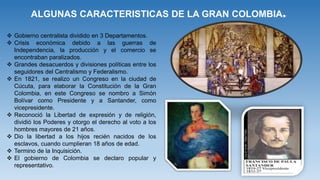 ALGUNAS CARACTERISTICAS DE LA GRAN COLOMBIA.
 Gobierno centralista dividido en 3 Departamentos.
 Crisis económica debido a las guerras de
Independencia, la producción y el comercio se
encontraban paralizados.
 Grandes desacuerdos y divisiones políticas entre los
seguidores del Centralismo y Federalismo.
 En 1821, se realizo un Congreso en la ciudad de
Cúcuta, para elaborar la Constitución de la Gran
Colombia, en este Congreso se nombro a Simón
Bolívar como Presidente y a Santander, como
vicepresidente.
 Reconoció la Libertad de expresión y de religión,
dividió los Poderes y otorgo el derecho al voto a los
hombres mayores de 21 años.
 Dio la libertad a los hijos recién nacidos de los
esclavos, cuando cumplieran 18 años de edad.
 Termino de la Inquisición.
 El gobierno de Colombia se declaro popular y
representativo.
 