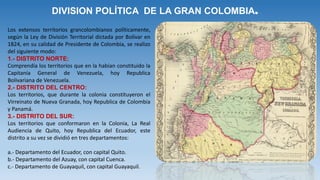 DIVISION POLÍTICA DE LA GRAN COLOMBIA.
Los extensos territorios grancolombianos políticamente,
según la Ley de División Territorial dictada por Bolívar en
1824, en su calidad de Presidente de Colombia, se realizo
del siguiente modo:
1.- DISTRITO NORTE:
Comprendía los territorios que en la habían constituido la
Capitanía General de Venezuela, hoy Republica
Bolivariana de Venezuela.
2.- DISTRITO DEL CENTRO:
Los territorios, que durante la colonia constituyeron el
Virreinato de Nueva Granada, hoy Republica de Colombia
y Panamá.
3.- DISTRITO DEL SUR:
Los territorios que conformaron en la Colonia, La Real
Audiencia de Quito, hoy Republica del Ecuador, este
distrito a su vez se dividió en tres departamentos:
a.- Departamento del Ecuador, con capital Quito.
b.- Departamento del Azuay, con capital Cuenca.
c.- Departamento de Guayaquil, con capital Guayaquil.
 