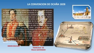 La convención de Ocaña, realizo entre el 09 de abril y el 10 de junio
de 1828, en la ciudad de Ocaña enclavada en la cordillera Oriental
de Colombia y fue básicamente una confrontación entre las ideas
de Bolívar y Santander. Los proyectos que se discutieron fueron
polémicos, centralismo y federalismo entre otros. Santander tuvo
que ceder -para mantener la unidad de la nación- en el punto
concerniente a la necesidad de cambiar la Constitución de Cúcuta,
pues ésta no podía reformarse antes de diez años. José María del
Castillo y Rada fue escogido como presidente y Andrés
Narvarte como vicepresidente de la convención. Finalmente ésta no
pudo terminar como estaba planeado porque los seguidores de
Bolívar se retiraron. Los Bolivarianos, sabiéndose en minoría,
abandonaron la Asamblea e impusieron a Bolívar como dictador. El
libertador asumió la dictadura en un esfuerzo desesperado para
mantener una unidad que ya había sido socavada e inauguró un
período dictatorial.
LA CONVENCION DE OCAÑA 1828
SIMON BOLIVAR
FRANCISCO DE
PAULA SANTANDER
 