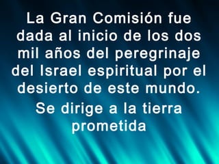 La Gran Comisión fue
dada al inicio de los dos
mil años del peregrinaje
del Israel espiritual por el
desierto de este mundo.
Se dirige a la tierra
prometida

 