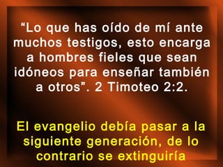 “Lo que has oído de mí ante
muchos testigos, esto encarga
a hombres fieles que sean
idóneos para enseñar también
a otros”. 2 Timoteo 2:2.
El evangelio debía pasar a la
siguiente generación, de lo
contrario se extinguiría

 