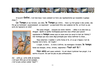 D'accord l'Infini, c'est bien beau ! mais comment en faire une représentation qui ressemble à quelque
chose ?
       Le Temps et ses torsions, ses vides, le Temps qui s'étire... tiens ! ça fait penser à des cordes, des
fils qui se tordraient, souverainement, se noueraient : ça pourraient être une sculpture de fils, un tricot ou une
sorte de tapisserie en relief.
                                    Bon assez divagué... essayons de rester réaliste - même si on aime bien ça,
                              divaguer. Quelle ou quelles technique(s) pourrions-nous utiliser pour pouvoir
                              représenter le   temps comme nous en avons envie (ce serait le Huit de l'Infini) ?
                              Une technique que nous avons déjà pratiquée pour mieux maîtriser la chose...

                                    Nous aimerions « modeler » cette forme et là, et ce qui s'impose c'est de
                              façonner de la terre… de l'argile !
                                    L'argile, la terre... la terre s'effrite, les montagnes s'érodent,   le temps
                              laisse ses marques, stries, strates, empreintes !   Tout est là !
                                    Nos amis sont assez contents : ils ont réussi à préciser leur projet, à se
                              mettre d'accord. Ils sont de plus en plus enthousiastes.


Oui... enfin ça, cette drôle de bestiole,
c'est peut-être pas un bon exemple...
c'est un peu curieux comme "objet" !

	
                                                        11	
  
 