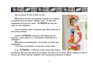 Mais une surprise de taille attendait nos amis.

       Ils prenaient leur petit café, grignotant un gâteau sec et papotant,
se demandant par quoi ils allaient commencer quand... ils virent dans
l'encadrement de la porte de l'atelier...   le Peintre qui venait leur
rendre une visite impromptue !


       Une fois le premier instant d'étonnement passé,   ils se réjouirent de
cette entrée inattendue.


       Comment !   le Peintre en personne s'était déplacé pour les
rencontrer - jusqu'à présent il n'y a que Nycaule et Baihatrisse qui le
connaissaient.
       Ils étaient un peu impressionnés ! Tout de même, un artiste connu
mondialement !
     C'est comme s'ils basculaient d'un coup dans un autre monde !

       Et lui…le Peintre, il n'était plus comme l'avaient décrit Nycaule
et Baihatrisse. Il n'était plus dans un de ses tableaux, mais dans un de ses totems. Il leur expliqua qu'il avait dû
faire pas mal d'efforts mais que, finalement c'était beaucoup plus pratique pour se déplacer.



	
                                                        12	
  
 