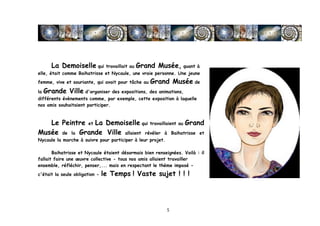 La Demoiselle qui travaillait au Grand Musée, quant à
elle, était comme Baihatrisse et Nycaule, une vraie personne. Une jeune
femme, vive et souriante, qui avait pour tâche au   Grand Musée de
la     Grande Ville d'organiser des expositions, des animations,
différents évènements comme, par exemple, cette exposition à laquelle
nos amis souhaitaient participer.



   Le Peintre et La Demoiselle qui travaillaient au Grand
Musée de la Grande Ville allaient révéler à Baihatrisse et
Nycaule la marche à suivre pour participer à leur projet.

       Baihatrisse et Nycaule étaient désormais bien renseignées. Voilà : il
fallait faire une œuvre collective - tous nos amis allaient travailler
ensemble, réfléchir, penser,... mais en respectant le thème imposé -
c'était la seule obligation -   le Temps ! Vaste sujet ! ! !




	
                                                          5	
  
 