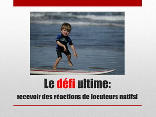 Le défi ultime:
recevoir des réactions de locuteurs natifs!
 