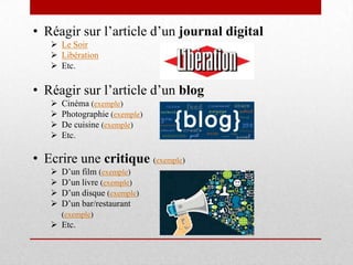 • Réagir sur l’article d’un journal digital
 Le Soir
 Libération
 Etc.
• Réagir sur l’article d’un blog
 Cinéma (exemple)
 Photographie (exemple)
 De cuisine (exemple)
 Etc.
• Ecrire une critique (exemple)
 D’un film (exemple)
 D’un livre (exemple)
 D’un disque (exemple)
 D’un bar/restaurant
(exemple)
 Etc.
 