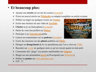 • Et beaucoup plus:
 Ajouter une recette sur un site de cuisine (exemple)
 Écrire un nouvel article sur Wikipedia ou adapter/compléter un article existant.
 Publier ou réagir sur quelques tweets sur Twitter
 Ecrire une réaction sur une vidéo de YouTube
 Chatter avec un francophone (exemple)
 Parler de votre lieu préféré sur Woices
 Participer à un Voicethread public
 Laisser un commentaire sur un podcast (exemple)
 Ecrire des réactions sur des photos publiées sur Flickr
 Partager un désagrément de la vie quotidienne que l’on a vécu sur VDM.
 Raconter sur ce site en quelques mots ce qu’on croyait quand on était petit.
 Commenter des “glogs” (ou posters multimédia) sur Glogster
 Réagir sur une présentation prezi ou Powerpoint (sur Slideshare)
 Publier un poème sur www.jepoeme.com.
 ETC. !!!
 