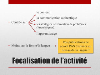 Focalisation de l’activité
• Centrée sur
le contenu
la communication authentique
les stratégies de résolution de problèmes
(linguistiques)
l’apprentissage
• Moins sur la forme/la langue
Vos publications ne
seront PAS évaluées au
niveau de la langue!!
 