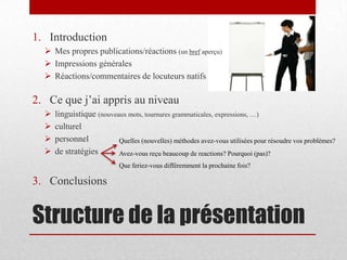 Structure de la présentation
1. Introduction
 Mes propres publications/réactions (un bref aperçu)
 Impressions générales
 Réactions/commentaires de locuteurs natifs
2. Ce que j’ai appris au niveau
 linguistique (nouveaux mots, tournures grammaticales, expressions, …)
 culturel
 personnel
 de stratégies
3. Conclusions
Que feriez-vous différemment la prochaine fois?
Quelles (nouvelles) méthodes avez-vous utilisées pour résoudre vos problèmes?
Avez-vous reçu beaucoup de reactions? Pourquoi (pas)?
 