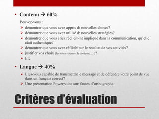Critères d’évaluation
• Contenu  60%
Pouvez-vous :
 démontrer que vous avez appris de nouvelles choses?
 démontrer que vous avez utilisé de nouvelles stratégies?
 démontrer que vous étiez réellement impliqué dans la communication, qu’elle
était authentique?
 démontrer que vous avez réfléchi sur le résultat de vos activités?
 justifier vos choix (les sites retenus, le contenu, …)?
 Etc.
• Langue  40%
 Etes-vous capable de transmettre le message et de défendre votre point de vue
dans un français correct?
 Une présentation Powerpoint sans fautes d’orthographe.
 