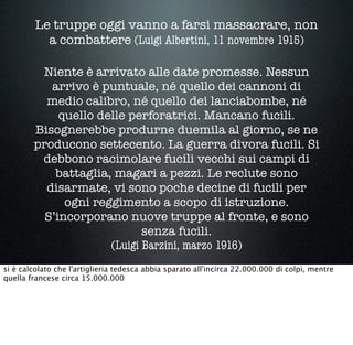 Le truppe oggi vanno a farsi massacrare, non
a combattere (Luigi Albertini, 11 novembre 1915)
Niente è arrivato alle date promesse. Nessun
arrivo è puntuale, né quello dei cannoni di
medio calibro, né quello dei lanciabombe, né
quello delle perforatrici. Mancano fucili.
Bisognerebbe produrne duemila al giorno, se ne
producono settecento. La guerra divora fucili. Si
debbono racimolare fucili vecchi sui campi di
battaglia, magari a pezzi. Le reclute sono
disarmate, vi sono poche decine di fucili per
ogni reggimento a scopo di istruzione.
S’incorporano nuove truppe al fronte, e sono
senza fucili.
(Luigi Barzini, marzo 1916)
si è calcolato che l'artiglieria tedesca abbia sparato all'incirca 22.000.000 di colpi, mentre
quella francese circa 15.000.000
 