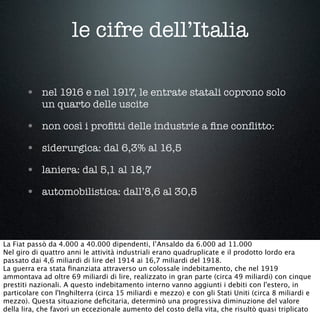 le cifre dell’Italia
• nel 1916 e nel 1917, le entrate statali coprono solo
un quarto delle uscite
• non così i proﬁtti delle industrie a ﬁne conﬂitto:
• siderurgica: dal 6,3% al 16,5
• laniera: dal 5,1 al 18,7
• automobilistica: dall’8,6 al 30,5
La Fiat passò da 4.000 a 40.000 dipendenti, l’Ansaldo da 6.000 ad 11.000
Nel giro di quattro anni le attività industriali erano quadruplicate e il prodotto lordo era
passato dai 4,6 miliardi di lire del 1914 ai 16,7 miliardi del 1918.
La guerra era stata ﬁnanziata attraverso un colossale indebitamento, che nel 1919
ammontava ad oltre 69 miliardi di lire, realizzato in gran parte (circa 49 miliardi) con cinque
prestiti nazionali. A questo indebitamento interno vanno aggiunti i debiti con l'estero, in
particolare con l'Inghilterra (circa 15 miliardi e mezzo) e con gli Stati Uniti (circa 8 miliardi e
mezzo). Questa situazione deﬁcitaria, determinò una progressiva diminuzione del valore
della lira, che favorì un eccezionale aumento del costo della vita, che risultò quasi triplicato
 