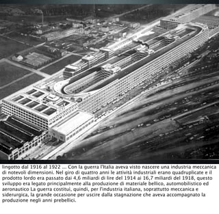 lingotto dal 1916 al 1922 ... Con la guerra l'Italia aveva visto nascere una industria meccanica
di notevoli dimensioni. Nel giro di quattro anni le attività industriali erano quadruplicate e il
prodotto lordo era passato dai 4,6 miliardi di lire del 1914 ai 16,7 miliardi del 1918, questo
sviluppo era legato principalmente alla produzione di materiale bellico, automobilistico ed
aeronautico La guerra costituì, quindi, per l'industria italiana, soprattutto meccanica e
siderurgica, la grande occasione per uscire dalla stagnazione che aveva accompagnato la
produzione negli anni prebellici.
 