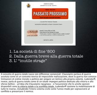 1. La società di ﬁne ‘800
2. Dalla guerra breve alla guerra totale
3. L’ “inutile strage”
Il concetto di guerra totale nasce con differenze sostanziali: Clausewitz parlava di guerra
assoluta come di un concetto teorico di impossibile realizzazione, dove la guerra non conosce
limitazioni di ordine morale o politico per piegare un nemico alla propria volontà. Ludendorff,
invece, parla di guerra totale come di un totale impegno politico dedicato alla vittoria e allo
sforzo bellico – un'idea che Clausewitz ripugnava – e l'assunzione che le uniche opzioni
disponibili sono la vittoria totale o la sconﬁtta totale. Ludendorff sostiene la mobilitazione di
tutte le risorse, includendo l'intero sistema civile come l'unico modo per sopravvivere al
conﬂitto e prevaricare il nemico.
 