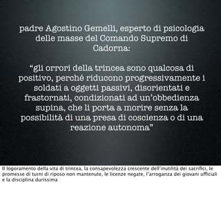 padre Agostino Gemelli, esperto di psicologia
delle masse del Comando Supremo di
Cadorna:
“gli orrori della trincea sono qualcosa di
positivo, perché riducono progressivamente i
soldati a oggetti passivi, disorientati e
frastornati, condizionati ad un’obbedienza
supina, che li porta a morire senza la
possibilità di una presa di coscienza o di una
reazione autonoma”
Il logoramento della vita di trincea, la consapevolezza crescente dell’inutilità dei sacriﬁci, le
promesse di turni di riposo non mantenute, le licenze negate, l’arroganza dei giovani ufficiali
e la disciplina durissima
 