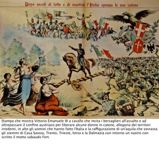 Stampa che mostra Vittorio Emanuele III a cavallo che incita i bersaglieri all'assalto e ad
oltrepassare il conﬁne austriaco per liberare alcune donne in catene, allegoria dei territori
irredenti, in alto gli uomini che hanno fatto l'Italia e la raffigurazione di un'aquila che sovrasta
gli stemmi di Casa Savoia, Trento, Trieste, Istria e la Dalmazia con intorno un nastro con
scritto il motto sabaudo Fert.
 