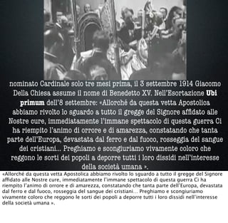 nominato Cardinale solo tre mesi prima, il 3 settembre 1914 Giacomo
Della Chiesa assume il nome di Benedetto XV. Nell’Esortazione Ubi
primum dell’8 settembre: «Allorché da questa vetta Apostolica
abbiamo rivolto lo sguardo a tutto il gregge del Signore afﬁdato alle
Nostre cure, immediatamente l’immane spettacolo di questa guerra Ci
ha riempito l’animo di orrore e di amarezza, constatando che tanta
parte dell’Europa, devastata dal ferro e dal fuoco, rosseggia del sangue
dei cristiani… Preghiamo e scongiuriamo vivamente coloro che
reggono le sorti dei popoli a deporre tutti i loro dissidi nell’interesse
della società umana ».
«Allorché da questa vetta Apostolica abbiamo rivolto lo sguardo a tutto il gregge del Signore
affidato alle Nostre cure, immediatamente l’immane spettacolo di questa guerra Ci ha
riempito l’animo di orrore e di amarezza, constatando che tanta parte dell’Europa, devastata
dal ferro e dal fuoco, rosseggia del sangue dei cristiani… Preghiamo e scongiuriamo
vivamente coloro che reggono le sorti dei popoli a deporre tutti i loro dissidi nell’interesse
della società umana ».
 