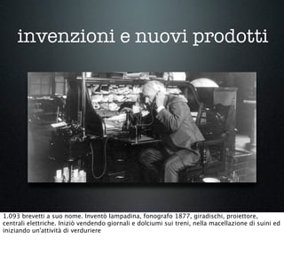 invenzioni e nuovi prodotti
1.093 brevetti a suo nome. Inventò lampadina, fonografo 1877, giradischi, proiettore,
centrali elettriche. Iniziò vendendo giornali e dolciumi sui treni, nella macellazione di suini ed
iniziando un'attività di verduriere
 