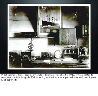 1° collegamento transoceanico avvenuto il 12 dicembre 1901. Nel 1912, il Titanic affondò
dopo aver lanciato il segnale SOS via radio, Marconi accorse al porto di New York per ricevere
i 705 superstiti.
 