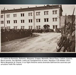 11 salme da Rovereto, Dolomiti, Altipiano, Grappa, Montello, Basso Piave, Cadore, Gorizia,
Basso Isonzo, San Michele, tratto da Castagnevizza al mare. Aquileia il 28 ottobre 1921.
Maria Bergamas di Trieste, il cui ﬁglio Antonio aveva disertato dall'esercito austriaco per
arruolarsi nelle ﬁle italiane
 