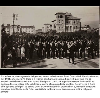Carlo Scorza, vicesegretario del partito, in una relazione sui Fasci Giovanili di Combattimento
nel 1931, affermava: "Il Duce e il regime non hanno bisogno di cervelli polemici che si
smarriscano dietro astruserie: hanno bisogno di cuori che sappiano restare immutabili ad
ogni crollo, e resistere inﬂessibilmente anche alla più rodente dubbio. Occorre che il Duce
abbia pronto ad ogni suo cenno un esercito composto in ordine chiuso, immane, quadrato,
maschio, incrollabile nella fede, irresistibile nell’avanzata, insomma un ordine religioso
armato"
 