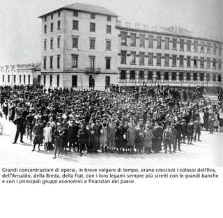 Grandi concentrazioni di operai, in breve volgere di tempo, erano cresciuti i colossi dell'Ilva,
dell'Ansaldo, della Breda, della Fiat, con i loro legami sempre più stretti con le grandi banche
e con i principali gruppi economici e ﬁnanziari del paese.
 
