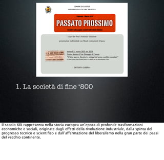 1. La società di ﬁne ‘800
Il secolo XIX rappresenta nella storia europea un’epoca di profonde trasformazioni
economiche e sociali, originate dagli effetti della rivoluzione industriale, dalla spinta del
progresso tecnico e scientiﬁco e dall’affermazione del liberalismo nella gran parte dei paesi
del vecchio continente.
 