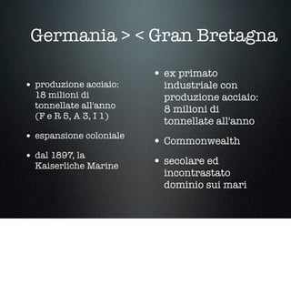Germania > < Gran Bretagna
• produzione acciaio:
18 milioni di
tonnellate all'anno
(F e R 5, A 3, I 1)
• espansione coloniale
• dal 1897, la
Kaiserliche Marine
• ex primato
industriale con
produzione acciaio:
8 milioni di
tonnellate all'anno
• Commonwealth
• secolare ed
incontrastato
dominio sui mari
 