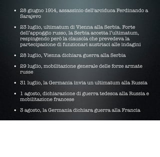 • 28 giugno 1914, assassinio dell'arciduca Ferdinando a
Sarajevo
• 23 luglio, ultimatum di Vienna alla Serbia. Forte
dell’appoggio russo, la Serbia accetta l’ultimatum,
respingendo però la clausola che prevedeva la
partecipazione di funzionari austriaci alle indagini
• 28 luglio, Vienna dichiara guerra alla Serbia
• 29 luglio, mobilitazione generale delle forze armate
russe
• 31 luglio, la Germania invia un ultimatum alla Russia
• 1 agosto, dichiarazione di guerra tedesca alla Russia e
mobilitazione francese
• 3 agosto, la Germania dichiara guerra alla Francia
 