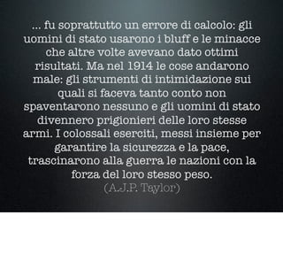 … fu soprattutto un errore di calcolo: gli
uomini di stato usarono i bluff e le minacce
che altre volte avevano dato ottimi
risultati. Ma nel 1914 le cose andarono
male: gli strumenti di intimidazione sui
quali si faceva tanto conto non
spaventarono nessuno e gli uomini di stato
divennero prigionieri delle loro stesse
armi. I colossali eserciti, messi insieme per
garantire la sicurezza e la pace,
trascinarono alla guerra le nazioni con la
forza del loro stesso peso.
(A.J.P. Taylor)
 