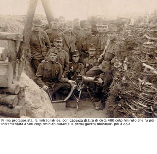 Prima protagonista: la mitragliatrice, con cadenza di tiro di circa 400 colpi/minuto che fu poi
incrementata a 580 colpi/minuto durante la prima guerra mondiale. poi a 880
 