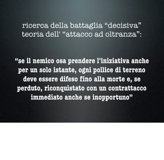 ricerca della battaglia “decisiva”
teoria dell' “attacco ad oltranza”:
“se il nemico osa prendere l'iniziativa anche
per un solo istante, ogni pollice di terreno
deve essere difeso ﬁno alla morte e, se
perduto, riconquistato con un contrattacco
immediato anche se inopportuno”
 