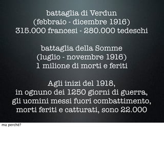 battaglia di Verdun
(febbraio - dicembre 1916)
315.000 francesi - 280.000 tedeschi
battaglia della Somme
(luglio - novembre 1916)
1 milione di morti e feriti
Agli inizi del 1918,
in ognuno dei 1250 giorni di guerra,
gli uomini messi fuori combattimento,
morti feriti e catturati, sono 22.000
ma perché?
 