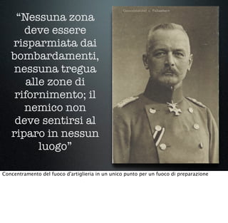 “Nessuna zona
deve essere
risparmiata dai
bombardamenti,
nessuna tregua
alle zone di
rifornimento; il
nemico non
deve sentirsi al
riparo in nessun
luogo”
Concentramento del fuoco d'artiglieria in un unico punto per un fuoco di preparazione 
 