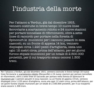 l’industria della morte
Per l’attacco a Verdun, già dal dicembre 1915,
vennero costruite in breve tempo 10 nuove linee
ferroviarie a scartamento ridotto e 24 nuove stazioni
per portare tonnellate di rifornimenti, oltre a sette
linee di raccordo per portare nella foresta di
Spincourt le munizioni per i cannoni pesanti in essa
nascosti; su un fronte di appena 14 km, vennero
dispiegati circa 1.220 pezzi d'artiglieria, ossia uno
ogni 12 metri circa; prima dell’attacco, per sei giorni
furono stipate munizioni per un totale di 2.500.000
proiettili, per il cui trasporto erano occorsi 1.300
treni.
Per l’attacco a Verdun, già dal dicembre 1915, vennero costruite in breve tempo 10 nuove
linee ferroviarie a scartamento ridotto (Decauville) e 24 nuove stazioni per portare tonnellate
di rifornimenti, oltre a sette linee di raccordo per portare nella foresta di Spincourt le
munizioni per i cannoni pesanti in essa nascosti; su un fronte di appena 14 km, vennero
dispiegati circa 1.220 pezzi d'artiglieria, ossia uno ogni 12 metri circa; prima dell’attacco, per
sei giorni furono stipate munizioni per un totale di 2.500.000 proiettili, per il cui trasporto
erano occorsi 1.300 treni.
 