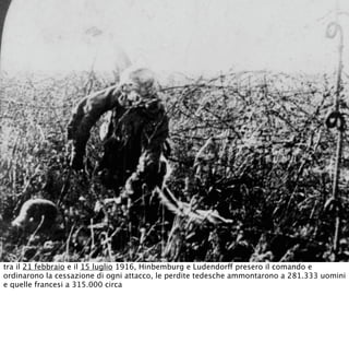 tra il 21 febbraio e il 15 luglio 1916, Hinbemburg e Ludendorff presero il comando e
ordinarono la cessazione di ogni attacco, le perdite tedesche ammontarono a 281.333 uomini
e quelle francesi a 315.000 circa
 