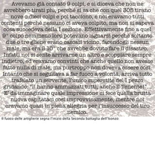 Avevamo già contato 9 colpi, e si diceva che non ne
avrebbero tirati più, perché si sa che con quel 305 tirano
nove o dieci colpi e poi tacciono, e noi eravamo tutti
contenti perché nessuno ci aveva colpito, ma non si sapeva
cosa succedeva della I sezione. Effettivamente ﬁno a quel 
9° colpo nemmeno loro potevano lagnarsi perché soltanto
due o tre gliene erano cascati vicino, facendogli nessun
male, ma era il 10° che avrebbe dovuto fare il disastro.
Infatti noi si sente arrivarne un altro e scoppiare sempre
indietro, ed eravamo convinti che anche quello non avesse
fatto nulla di male, ma purtroppo non doveva essere così.
Intanto che si seguitava a far fuoco a volontà, arriva tutto
trafelato un servente, l’unico superstite del I pezzo
gridando: “li hanno ammazzati tutti, anche il Tenente!”...
E’ da immaginare quale impressione ci fece quella brutta
nuova capitataci così improvvisamente, mentre noi
eravamo quasi in piena allegria per l’insuccesso del tiro
nemico.
Il fuoco delle artiglierie segna l’inizio della Seconda battaglia dell’Isonzo
 