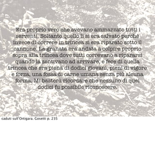 Era proprio vero che avevano ammazzato tutti i
serventi. Soltanto quello lì si era salvato perché
invece di correre in trincea si era riparato sotto il
cannone. La granata era andata a colpire proprio
sopra alla trincea dove tutti correvano a ripararsi
quando la sentivano ad arrivare, e fece di quella
trincea che era piena di dodici giovani, pieni di vigore
e forza, una fossa di carne umana senza più alcuna
forma. Mi basterà ricordare che nessuno di quei
dodici fu possibile riconoscere.
caduti sull’Ortigara. Gosetti p. 235
 